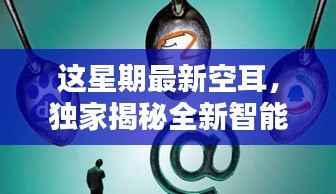 独家揭秘全新智能科技产品,本周最炫空耳引领未来生活潮流新宠!