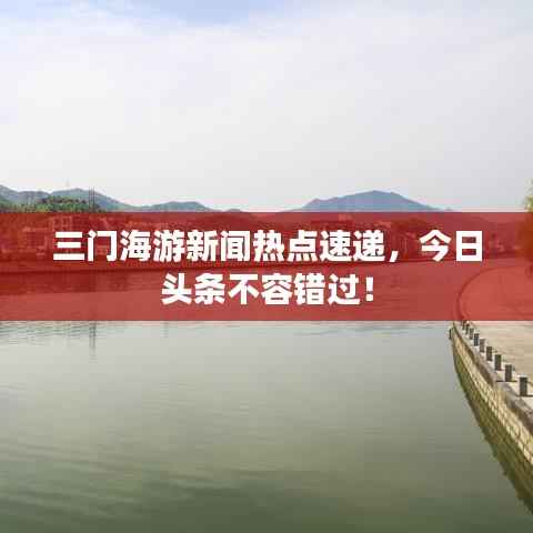 三门海游新闻热点速递，今日头条不容错过！