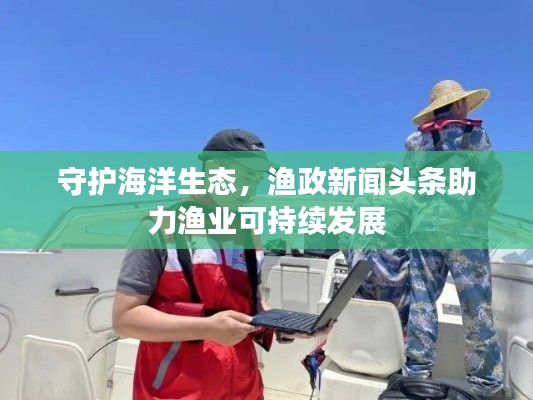 守护海洋生态,渔政新闻头条助力渔业可持续发展