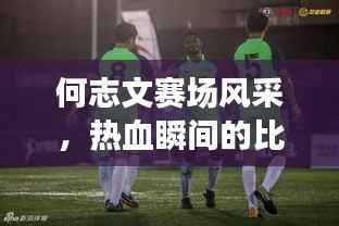 何志文赛场风采,热血瞬间的比赛视频回顾