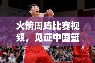 火箭周琦比赛视频,见证中国篮球力量的崛起之旅