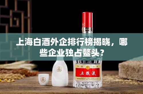 上海白酒外企排行榜揭晓，哪些企业独占鳌头？
